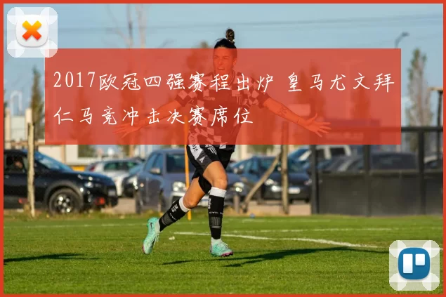 2017欧冠四强赛程出炉 皇马尤文拜仁马竞冲击决赛席位