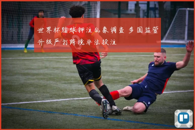 世界杯赌球押注乱象调查 多国监管升级严打跨境非法投注