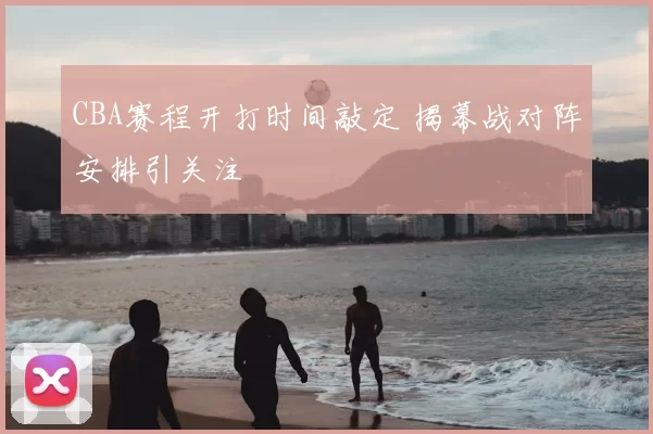 CBA赛程开打时间敲定 揭幕战对阵安排引关注