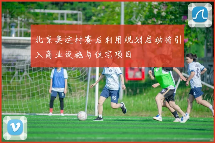 北京奥运村赛后利用规划启动将引入商业设施与住宅项目