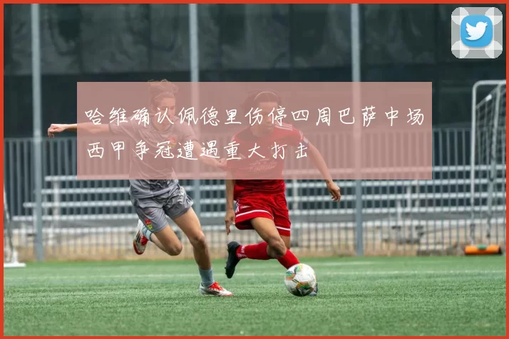 哈维确认佩德里伤停四周巴萨中场西甲争冠遭遇重大打击