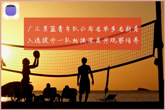 广汇男篮青年队公布名单多名新秀入选提升一队轮换深度并观察培养