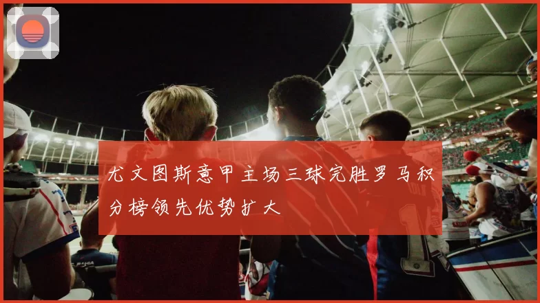 尤文图斯意甲主场三球完胜罗马积分榜领先优势扩大