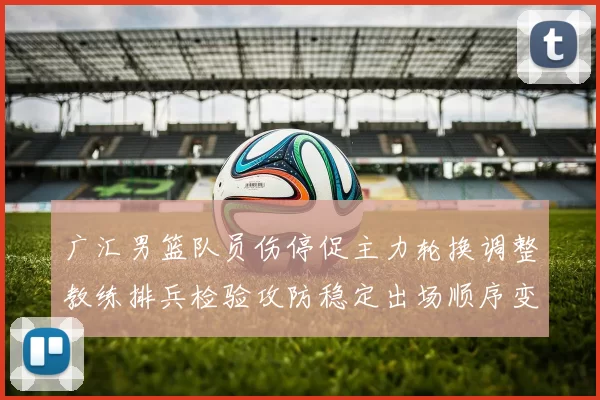 广汇男篮队员伤停促主力轮换调整教练排兵检验攻防稳定出场顺序变化