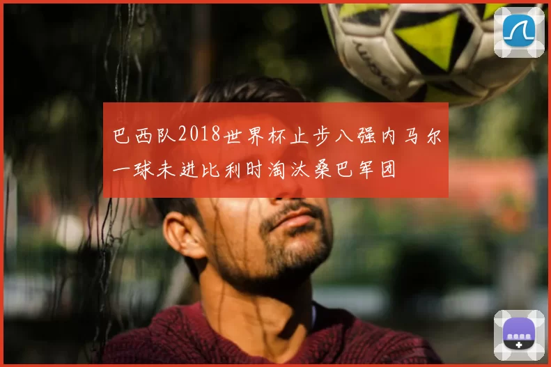 巴西队2018世界杯止步八强内马尔一球未进比利时淘汰桑巴军团