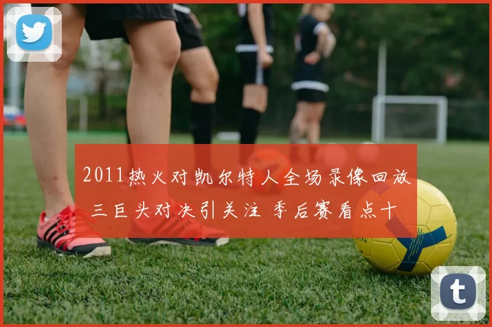 2011热火对凯尔特人全场录像回放 三巨头对决引关注 季后赛看点十足