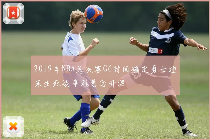 2019年NBA总决赛G6时间确定勇士迎来生死战争冠悬念升温