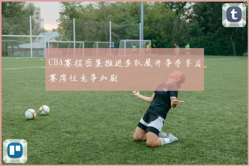 CBA赛程密集推进多队展开争夺季后赛席位竞争加剧