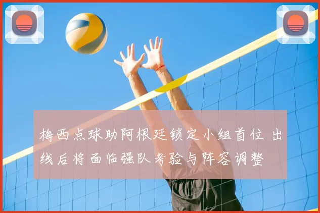 梅西点球助阿根廷锁定小组首位 出线后将面临强队考验与阵容调整