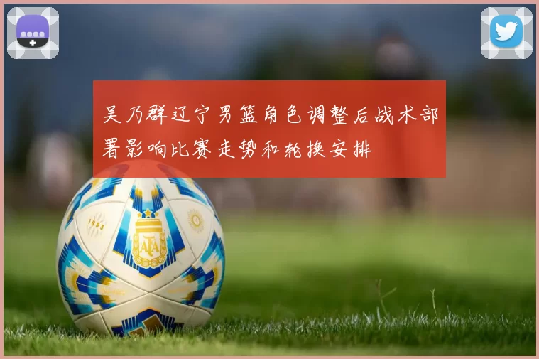 吴乃群辽宁男篮角色调整后战术部署影响比赛走势和轮换安排