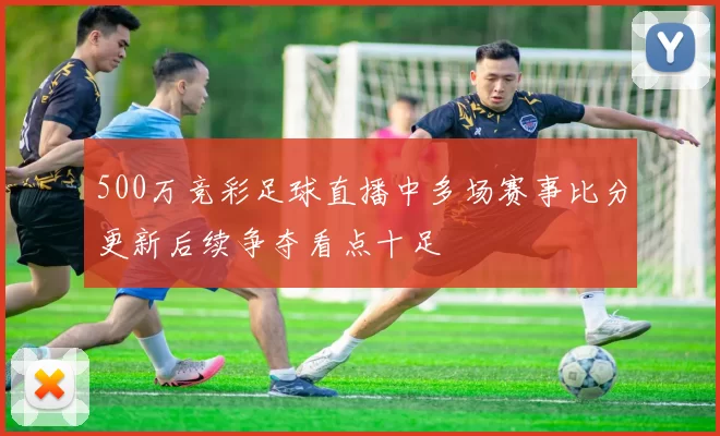 500万竞彩足球直播中多场赛事比分更新后续争夺看点十足