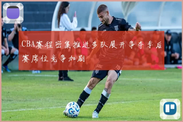 CBA赛程密集推进多队展开争夺季后赛席位竞争加剧