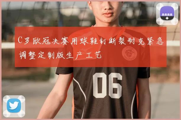 C罗欧冠决赛用球鞋钉断裂耐克紧急调整定制版生产工艺
