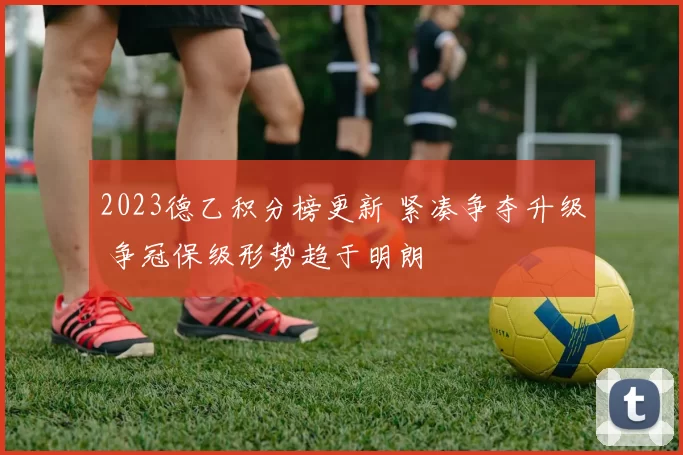 2023德乙积分榜更新 紧凑争夺升级 争冠保级形势趋于明朗