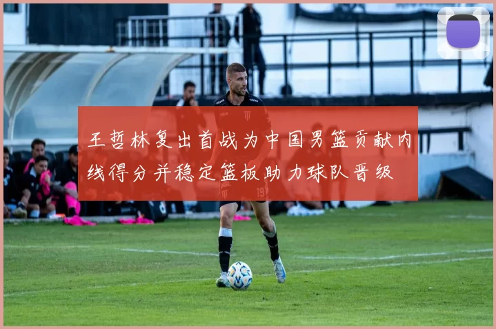 王哲林复出首战为中国男篮贡献内线得分并稳定篮板助力球队晋级