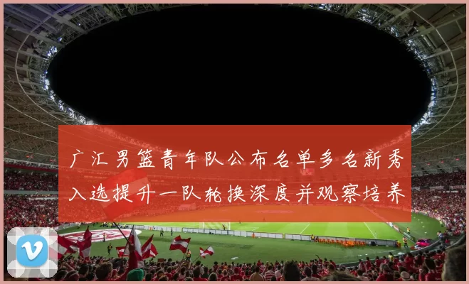 广汇男篮青年队公布名单多名新秀入选提升一队轮换深度并观察培养