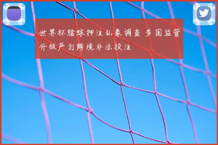 世界杯赌球押注乱象调查 多国监管升级严打跨境非法投注