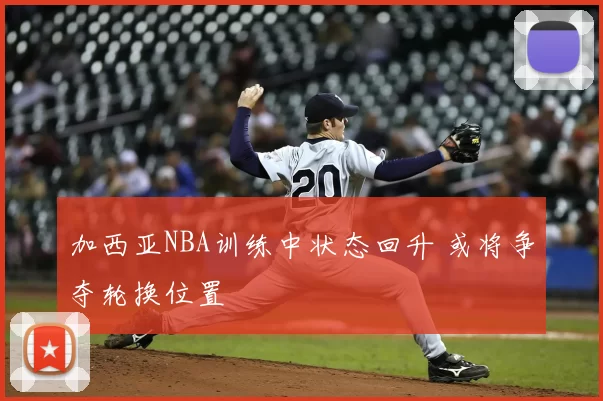 加西亚NBA训练中状态回升 或将争夺轮换位置