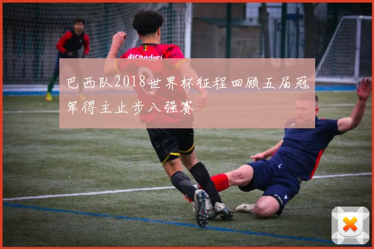 巴西队2018世界杯征程回顾五届冠军得主止步八强赛