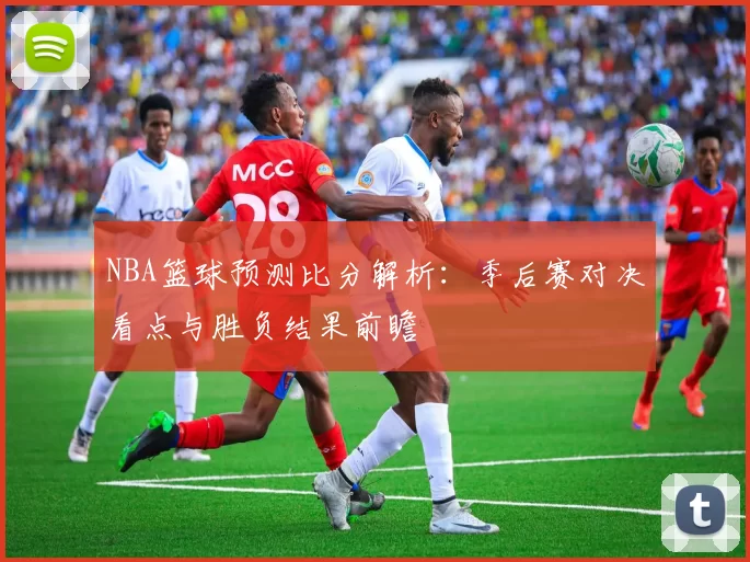 NBA篮球预测比分解析：季后赛对决看点与胜负结果前瞻
