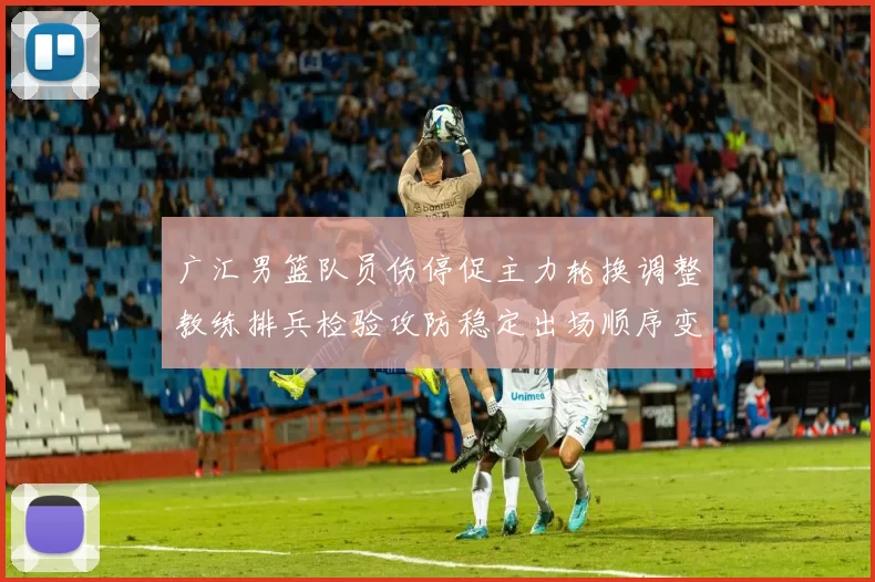 广汇男篮队员伤停促主力轮换调整教练排兵检验攻防稳定出场顺序变化