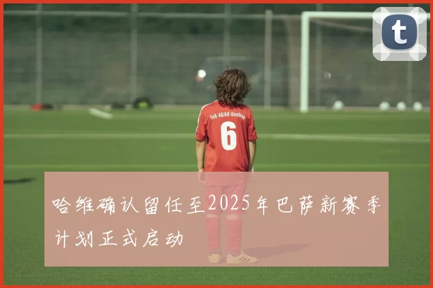 哈维确认留任至2025年巴萨新赛季计划正式启动