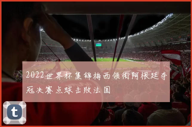 2022世界杯集锦梅西领衔阿根廷夺冠决赛点球击败法国